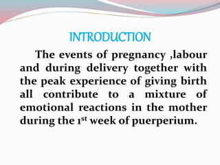INTRODUCTION
The events of pregnancy ,labour
and during delivery together with
the peak experience of giving birth
all contribute to a mixture of
emotional reactions in the mother
during the 1st week of puerperium.
 