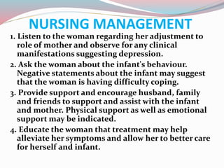 NURSING MANAGEMENT
1. Listen to the woman regarding her adjustment to
role of mother and observe for any clinical
manifestations suggesting depression.
2. Ask the woman about the infant's behaviour.
Negative statements about the infant may suggest
that the woman is having difficulty coping.
3. Provide support and encourage husband, family
and friends to support and assist with the infant
and mother. Physical support as well as emotional
support may be indicated.
4. Educate the woman that treatment may help
alleviate her symptoms and allow her to better care
for herself and infant.
 