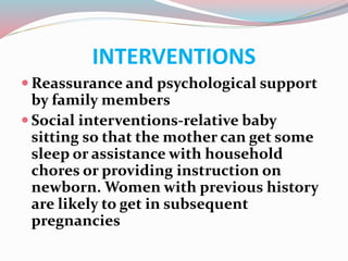 INTERVENTIONS
 Reassurance and psychological support
by family members
 Social interventions-relative baby
sitting so that the mother can get some
sleep or assistance with household
chores or providing instruction on
newborn. Women with previous history
are likely to get in subsequent
pregnancies
 
