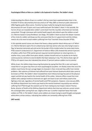 Psychological Effects of War on a Soldier’s Life Explored in Frontline: The Soldier’s Heart



Understanding the effects of war on a soldier’s life has never been explained better than in the
Frontline TV Series documentary that was aired on 10th May 2005 as American public television’s
(PBS) flagship public affairs series. Frontline has been hailed for being the best broadcast
documentary for over 23 years and it was reaffirmed with The Soldier’s Heart. In this episode, the
horrors of war are revealed when soldier’s come back from the Iraq War unharmed, but mentally
vanquished. Through interviews with mental health experts who attend upon the soldiers as well
U.S. Marines based in Camp Pendleton, San Diego, The Soldier’s Heart accesses the deeper recesses
of the mind of a soldier and draws out the conclusion that the U.S. government and the military
need to do a lot more to treat soldiers suffering from Post Traumatic Stress Disorder (PTSD).

In this episode several scenes are shown that leaves a deep question about whose war is it? When
U.S. Marine Rob Sarra opens fire on a black burqa clad Iraqi woman who was only trying to wave a
flag, he becomes extremely sad and carries the burden of this incident when he comes back home.
PTSD research conducted at U.S. Department of Veteran Affairs (VA) showed that almost 6 percent
of soldiers suffer from PTSD and 62 percent required mental treatment on returning home. In
another story, Lucey suffers from panic attacks, isolates himself and turn to alcohol as he had to
continuously be a witness to several deaths that kept replaying in Iraq. This clearly shows signs of
PTSD as VA reports have also indicated that almost 27 percent veteran soldiers turn to alcohol.

While at war, the soldiers keep reassuring themselves by saying that their life is over and reports
reveal that on any given day there are more psychological casualties. Jim Dooley states that once the
soldiers reach home the war carnage begins to resonate in their mind and they suffer from mental
problems. War veterans of Vietnam had suffered from post-Vietnam Syndrome which later came to
be known as PTSD. The Soldier’s Heart revealed that most military trainings focused on the physical
aspect and did not pay heed to the mental health of the soldier. Veterans Affairs reveal that most
soldiers who undergo resilience treatment are again sent back to war and military asserts that
fighting is their job, regardless of mental health and PTSD symptoms. However, since January 2005,
the Defense Department has tried to pay heed to the mental treatment required by war veterans
suffering from PTSD though the solutions are far from making any real impact. Colonel Thomas
Burke, director of health at the Defense Department admits that most war veterans cannot remain
the unchanged after coming from war. Stigma of the war is another important factor that leads
soldiers to PTSD. In The Soldier’s Heart, some soldiers are shown trying to avoid thoughts and people
while others remain anxious, indicating that soldiers are constantly suffering from PTSD.

(497 words)
 