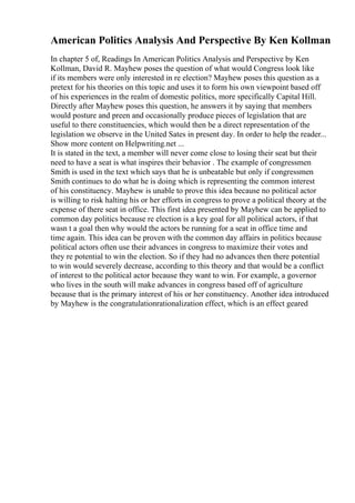 American Politics Analysis And Perspective By Ken Kollman
In chapter 5 of, Readings In American Politics Analysis and Perspective by Ken
Kollman, David R. Mayhew poses the question of what would Congress look like
if its members were only interested in re election? Mayhew poses this question as a
pretext for his theories on this topic and uses it to form his own viewpoint based off
of his experiences in the realm of domestic politics, more specifically Capital Hill.
Directly after Mayhew poses this question, he answers it by saying that members
would posture and preen and occasionally produce pieces of legislation that are
useful to there constituencies, which would then be a direct representation of the
legislation we observe in the United Sates in present day. In order to help the reader...
Show more content on Helpwriting.net ...
It is stated in the text, a member will never come close to losing their seat but their
need to have a seat is what inspires their behavior . The example of congressmen
Smith is used in the text which says that he is unbeatable but only if congressmen
Smith continues to do what he is doing which is representing the common interest
of his constituency. Mayhew is unable to prove this idea because no political actor
is willing to risk halting his or her efforts in congress to prove a political theory at the
expense of there seat in office. This first idea presented by Mayhew can be applied to
common day politics because re election is a key goal for all political actors, if that
wasn t a goal then why would the actors be running for a seat in office time and
time again. This idea can be proven with the common day affairs in politics because
political actors often use their advances in congress to maximize their votes and
they re potential to win the election. So if they had no advances then there potential
to win would severely decrease, according to this theory and that would be a conflict
of interest to the political actor because they want to win. For example, a governor
who lives in the south will make advances in congress based off of agriculture
because that is the primary interest of his or her constituency. Another idea introduced
by Mayhew is the congratulationrationalization effect, which is an effect geared
 
