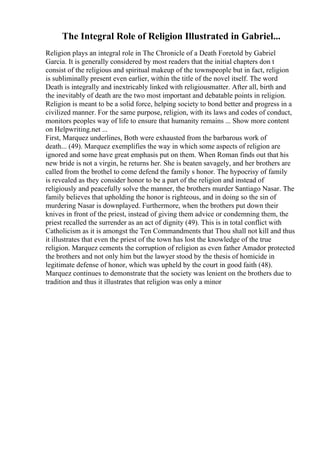 The Integral Role of Religion Illustrated in Gabriel...
Religion plays an integral role in The Chronicle of a Death Foretold by Gabriel
Garcia. It is generally considered by most readers that the initial chapters don t
consist of the religious and spiritual makeup of the townspeople but in fact, religion
is subliminally present even earlier, within the title of the novel itself. The word
Death is integrally and inextricably linked with religiousmatter. After all, birth and
the inevitably of death are the two most important and debatable points in religion.
Religion is meant to be a solid force, helping society to bond better and progress in a
civilized manner. For the same purpose, religion, with its laws and codes of conduct,
monitors peoples way of life to ensure that humanity remains ... Show more content
on Helpwriting.net ...
First, Marquez underlines, Both were exhausted from the barbarous work of
death... (49). Marquez exemplifies the way in which some aspects of religion are
ignored and some have great emphasis put on them. When Roman finds out that his
new bride is not a virgin, he returns her. She is beaten savagely, and her brothers are
called from the brothel to come defend the family s honor. The hypocrisy of family
is revealed as they consider honor to be a part of the religion and instead of
religiously and peacefully solve the manner, the brothers murder Santiago Nasar. The
family believes that upholding the honor is righteous, and in doing so the sin of
murdering Nasar is downplayed. Furthermore, when the brothers put down their
knives in front of the priest, instead of giving them advice or condemning them, the
priest recalled the surrender as an act of dignity (49). This is in total conflict with
Catholicism as it is amongst the Ten Commandments that Thou shall not kill and thus
it illustrates that even the priest of the town has lost the knowledge of the true
religion. Marquez cements the corruption of religion as even father Amador protected
the brothers and not only him but the lawyer stood by the thesis of homicide in
legitimate defense of honor, which was upheld by the court in good faith (48).
Marquez continues to demonstrate that the society was lenient on the brothers due to
tradition and thus it illustrates that religion was only a minor
 