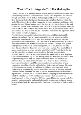 What Is The Archetypes In To Kill A Mockingbird
Literary criticism is an informed written analysis and evaluation of a literature. Also
literary theory is a means to understand the various ways people read and connect
through texts. In the novel, To Kill A Mockingbird (TKAM) by Harper Lee, the
story displays archetypal criticisms through using multiple archetypes within the
work. This criticism displays how reoccurring symbols, situations, and themes help
develop the story. Throughout the novel, the archetypes being the hero, victim, and
the tree as a symbol for friendship are used.The hero archetype is reflected numerous
times in TKAM. One character who shows heroic traits is Scout when the text states,
Jem shrieked and tried to catch me, but I had a lead on him and Dill. I pushed... Show
more content on Helpwriting.net ...
Tom Robinson, who was the main victim of the novel, had been defended by
Atticus who had said, And so a quiet, respectable, humble negro who had the
unmitigated temerity to feel sorry for a white woman has had to put his word
against two white people s (Lee 273). Tom came to be a victim because he suffered
from the statements that Bob Ewell said and was cheated. Although he is against
white people who have their stories wrong and filled of lies, he is the one who
loses the case when this should not have been what occurred. As a result of this, it
causes him to be sent to prison where he later kills himself. This is due to the fact
that this ruined his emotional state which led to the build up to his death.
Similarly, Boo is a victim as his image is ruined by people such as Miss Stephanie
Crawford whose rumors say, As Mr. Radley passed by, Boo drove the scissors into
his parent s leg, pulled them out, wiped them on his pants, and resumed his
activities (Lee 13). Boo is a victim because he is deceived. Since not much is
known about him, the town of Maycomb spreads rumors, which lead to false
impressions about him. Also, he suffers by how he is perceived because this leads
for him to not come out and face all of the prejudice within Maycomb. Most
importantly he is emotionally hurt because in the beginning of the story Jem and
Scout are curious about him and want to see him when he does not want to be with
anyone at all. Likewise, Jem is a victim as he was being helped from the encounter
with Bob when he was with Scout because it was seen that, Jem s arm was
dangling crazily in front of him (Lee 353). As Jem and Scout are coming back, Jem
is mainly a victim since he is physically harmed from this event by having his arm
broken by Bob Ewell. He was targeted by Ewell due to the actions of Atticus, which
caused
 