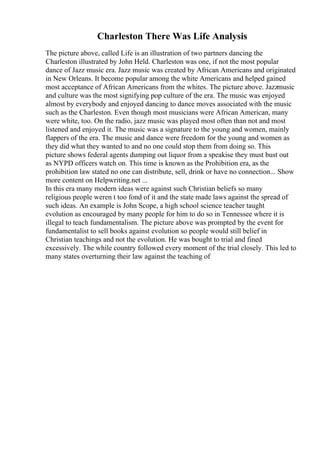 Charleston There Was Life Analysis
The picture above, called Life is an illustration of two partners dancing the
Charleston illustrated by John Held. Charleston was one, if not the most popular
dance of Jazz music era. Jazz music was created by African Americans and originated
in New Orleans. It become popular among the white Americans and helped gained
most acceptance of African Americans from the whites. The picture above. Jazzmusic
and culture was the most signifying pop culture of the era. The music was enjoyed
almost by everybody and enjoyed dancing to dance moves associated with the music
such as the Charleston. Even though most musicians were African American, many
were white, too. On the radio, jazz music was played most often than not and most
listened and enjoyed it. The music was a signature to the young and women, mainly
flappers of the era. The music and dance were freedom for the young and women as
they did what they wanted to and no one could stop them from doing so. This
picture shows federal agents dumping out liquor from a speakise they must bust out
as NYPD officers watch on. This time is known as the Prohibition era, as the
prohibition law stated no one can distribute, sell, drink or have no connection... Show
more content on Helpwriting.net ...
In this era many modern ideas were against such Christian beliefs so many
religious people weren t too fond of it and the state made laws against the spread of
such ideas. An example is John Scope, a high school science teacher taught
evolution as encouraged by many people for him to do so in Tennessee where it is
illegal to teach fundamentalism. The picture above was prompted by the event for
fundamentalist to sell books against evolution so people would still belief in
Christian teachings and not the evolution. He was bought to trial and fined
excessively. The while country followed every moment of the trial closely. This led to
many states overturning their law against the teaching of
 