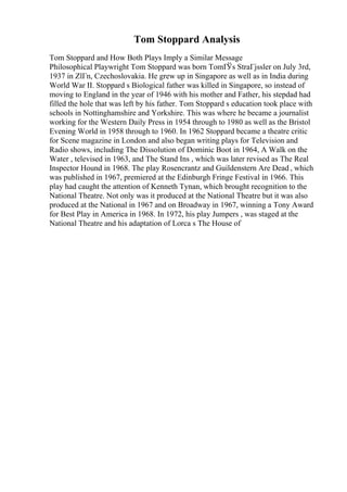 Tom Stoppard Analysis
Tom Stoppard and How Both Plays Imply a Similar Message
Philosophical Playwright Tom Stoppard was born TomГЎs StraГјssler on July 3rd,
1937 in ZlГn, Czechoslovakia. He grew up in Singapore as well as in India during
World War II. Stoppard s Biological father was killed in Singapore, so instead of
moving to England in the year of 1946 with his mother and Father, his stepdad had
filled the hole that was left by his father. Tom Stoppard s education took place with
schools in Nottinghamshire and Yorkshire. This was where he became a journalist
working for the Western Daily Press in 1954 through to 1980 as well as the Bristol
Evening World in 1958 through to 1960. In 1962 Stoppard became a theatre critic
for Scene magazine in London and also began writing plays for Television and
Radio shows, including The Dissolution of Dominic Boot in 1964, A Walk on the
Water , televised in 1963, and The Stand Ins , which was later revised as The Real
Inspector Hound in 1968. The play Rosencrantz and Guildenstern Are Dead , which
was published in 1967, premiered at the Edinburgh Fringe Festival in 1966. This
play had caught the attention of Kenneth Tynan, which brought recognition to the
National Theatre. Not only was it produced at the National Theatre but it was also
produced at the National in 1967 and on Broadway in 1967, winning a Tony Award
for Best Play in America in 1968. In 1972, his play Jumpers , was staged at the
National Theatre and his adaptation of Lorca s The House of
 
