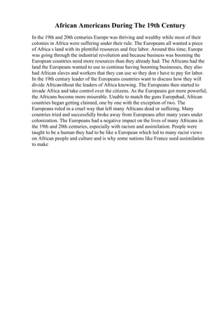 African Americans During The 19th Century
In the 19th and 20th centuries Europe was thriving and wealthy while most of their
colonies in Africa were suffering under their rule. The Europeans all wanted a piece
of Africa s land with its plentiful resources and free labor. Around this time, Europe
was going through the industrial revolution and because business was booming the
European countries need more resources than they already had. The Africans had the
land the Europeans wanted to use to continue having booming businesses, they also
had African slaves and workers that they can use so they don t have to pay for labor.
In the 19th century leader of the Europeans countries want to discuss how they will
divide Africawithout the leaders of Africa knowing. The Europeans then started to
invade Africa and take control over the citizens. As the Europeans got more powerful,
the Africans become more miserable. Unable to match the guns Europehad, African
countries began getting claimed, one by one with the exception of two. The
Europeans ruled in a cruel way that left many Africans dead or suffering. Many
countries tried and successfully broke away from Europeans after many years under
colonization. The Europeans had a negative impact on the lives of many Africans in
the 19th and 20th centuries, especially with racism and assimilation. People were
taught to be a human they had to be like a European which led to many racist views
on African people and culture and is why some nations like France used assimilation
to make
 
