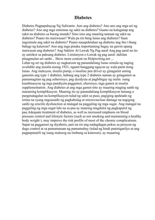 Diabetes
Diabetes Pagpapahayag Ng Suliranin: Ano ang diabetes? Ano ano ang mga uri ng
diabetes? Ano ang mga sintomas ng sakit na diabetes? Gaano na kalaganap ang
sakit na diabetes sa buong mundo? Sino sino ang maaring tamaan ng sakit na
diabetes? Paano ito maiiwasan? Wala pa rin bang lunas ang diabetes? Saan
nagsimula ang sakit na diabetes? Paano naaapektuhan ng diabetes ang iba t ibang
bahagi ng katawan? Ano ang mga pinaka importanteng bagay na gawin upang
maiwasan ang diabetes? Ang Saklaw At Lawak Ng Pag aaral Ang pag aaral na ito
ay umiikot sa paksang diabetes. Limitasyon o Lawak ng pag aaral: dahilan
pinagmulan uri sanhi... Show more content on Helpwriting.net ...
Lahat ng uri ng diabetes ay nagkaroon ng panandaliang lunas simula ng naging
available ang insulin noong 1921, ngunit hanggang ngayon ay wala parin itong
lunas. Ang ineksyon, insulin pump, o insuline pen driver ay ginagamit uming
gamotin ang type 1 diabetes, habang ang type 2 diabetes naman ay ginagamot sa
pamamagitan ng pag eehersisyo, pag dyedyeta at pagbibigay ng isulin. isang
kumbinasyon ng mga pandiyeta paggamot, ehersisyo, mga gamot at insulin
supplementation. Ang diabetes at ang mga gamot nito ay maaring maging sanhi ng
maraming komplikasyon. Maaring ito ay panandaliang komplikasyon lamang o
pangmatagalan na komplikasyon tulad ng sakit sa puso, pagiging apektado ng
retina na syang nagsasanhi ng pagkabulag at microvascluar damage na nagiging
sanhi ng erectile dysfunction at matagal na paggaling ng mga sugat. Ang matagal na
paggaling ng mga sugat lalo na sa paa ay maaring magdulot ng pagkaputol ng
paa.Adequate treatment of diabetes, as well as increased emphasis on blood
pressure control and lifestyle factors (such as not smoking and maintaining a healthy
body weight ), may improve the risk profile of most of the chronic complications.
Sapat na paggamot ng diyabetis, pati na rin ang nadagdagan pokus sa presyon ng
dugo control at sa pamamaraan ng pamumuhay (tulad ng hindi paninigarilyo at ang
pagpapanatili ng isang malusog na timbang sa katawan), ay maaaring
 