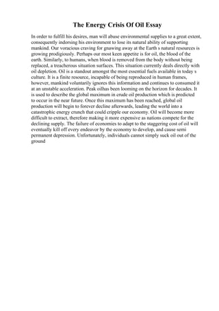 The Energy Crisis Of Oil Essay
In order to fulfill his desires, man will abuse environmental supplies to a great extent,
consequently indorsing his environment to lose its natural ability of supporting
mankind. Our voracious craving for gnawing away at the Earth s natural resources is
growing prodigiously. Perhaps our most keen appetite is for oil, the blood of the
earth. Similarly, to humans, when blood is removed from the body without being
replaced, a treacherous situation surfaces. This situation currently deals directly with
oil depletion. Oil is a standout amongst the most essential fuels available in today s
culture. It is a finite resource, incapable of being reproduced in human frames,
however, mankind voluntarily ignores this information and continues to consumed it
at an unstable acceleration. Peak oilhas been looming on the horizon for decades. It
is used to describe the global maximum in crude oil production which is predicted
to occur in the near future. Once this maximum has been reached, global oil
production will begin to forever decline afterwards, leading the world into a
catastrophic energy crunch that could cripple our economy. Oil will become more
difficult to extract, therefore making it more expensive as nations compete for the
declining supply. The failure of economies to adapt to the staggering cost of oil will
eventually kill off every endeavor by the economy to develop, and cause semi
permanent depression. Unfortunately, individuals cannot simply suck oil out of the
ground
 