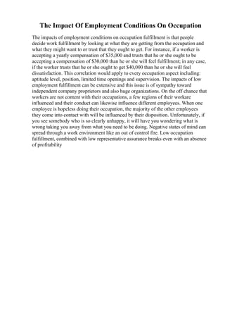 The Impact Of Employment Conditions On Occupation
The impacts of employment conditions on occupation fulfillment is that people
decide work fulfillment by looking at what they are getting from the occupation and
what they might want to or trust that they ought to get. For instance, if a worker is
accepting a yearly compensation of $35,000 and trusts that he or she ought to be
accepting a compensation of $30,000 than he or she will feel fulfillment; in any case,
if the worker trusts that he or she ought to get $40,000 than he or she will feel
dissatisfaction. This correlation would apply to every occupation aspect including:
aptitude level, position, limited time openings and supervision. The impacts of low
employment fulfillment can be extensive and this issue is of sympathy toward
independent company proprietors and also huge organizations. On the off chance that
workers are not content with their occupations, a few regions of their workare
influenced and their conduct can likewise influence different employees. When one
employee is hopeless doing their occupation, the majority of the other employees
they come into contact with will be influenced by their disposition. Unfortunately, if
you see somebody who is so clearly unhappy, it will have you wondering what is
wrong taking you away from what you need to be doing. Negative states of mind can
spread through a work environment like an out of control fire. Low occupation
fulfillment, combined with low representative assurance breaks even with an absence
of profitability
 