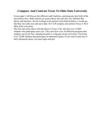 Compare And Contrast Texas To Ohio State University
In my paper I will discuss the different staff, facilities, and programs that both of the
universities have. Both schools are great school, but each has very different Rec
Sports and facilities. Just by looking at the pictures from both facilities, I would say
that they are really nice and up to date. So I will compare and contrast Texas A M to
Ohio State University.
The first university that I will talk about is Texas A M, who has over 12,000
students who participate each year. They also have over 34 different programs that
students can do for free. Intramural sports is a big part of any university. Texas has
over 12,000 students that participate in intramural sports. If you want to join any of
their intramural sports you must login and join
 