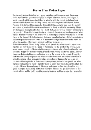 Brutus Ethos Pathos Logos
Brutus and Antony both had very good speeches and both presented them very
well. Both of their speeches had good examples of Ethos, Pathos, and Logos. A
good example of Brutus using Ethos is when he tells the people to believe him
because of his honor and that they should also have respect for his honor. When
Antony first starts off his speech he doesn t tell the people to trust him. He simply
asks them to just lend him their attention and to listen to what he has to say. These
are both good examples of Ethos but I think that Antony would be more appealing to
the people. I think this because he doesn t just tell them to trust him because of what
he has done or because of his honor, but to just simply listen to what he has to say to
them at the funeral. Both Brutus and Antony s speeches had very little Logos in them
but their speeches did have some in it. Some true things that Brutus talks about are
when he speaks... Show more content on Helpwriting.net ...
Some examples of Brutus using Pathos in his speech are when he talks about how
he slew his best friend for the good of Rome and for the good of the people. Also
some more examples of Pathos in Brutus speech is when he talks about how he has
the same dagger for himself whenever the Roman people call for his death. Antony
has some Pathos in his speech also that gets to the people in the crowd. Examples
of Pathos in Antony s speech are when he talks about how his heart is in the coffin
with Caesar and when he needs to take a second away because he has to go cry
because of how upset he is. Some more examples of pathos in his speech are when
he talked about how it wasn t right for them to know how much Caesar loved all the
people of Rome. In conclusion, I think that as I stated before, they both had very
good examples but Antony had better examples because his got down more to the
people s level and he really could connect with them and knew what they wanted to
 