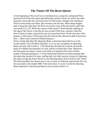 The Nature Of The Beast Quotes
At the beginning of the novel we are introduced to a young boy nicknamed Wart,
and based off of the time spent describing him and his actions, he will be the main
character. Soon after the scene has been set Wart meets a Knight who introduces
Wart to some pretty cool ideas, like monsters and chivalry. More things happen
and, A long time after that, the Wart was on the verge of the true forest, and Cully
was inside it (2, 18). While the context of this quote is Wart literally standing on
the edge of the forest, it can also be seen as part of the hero s journey when the
hero is about to make a decision he can not come back from. Or the true start of his
journey, in this cause if Wart goes into the forest he has chosen his path to become a
hero.... Show more content on Helpwriting.net ...
Wart is being told about the Questing Beast, a ferocious beast that lives in the
woods nearby. Now the Beast Glatisant, or, as we say in English, the Questing
Beast you may call it either [...] This Beast has the head of a serpent, ah and the
body of a libbard, the haunches of a lion, and he is footed like a hart. Wherever
this beast goes he makes a noise in his belly as it had been the noise of thirty
couple of hounds questing (2, ). In this book King Pellinore has been chasing after
this particular monster for years, and has had very little success in terms of capturing
(let alone seeing) the beast. However, the Questing Beast shows itself to only Arthur.
The Questing Beast has shown up in every version of Arthurian legend from the very
first accounts to the modern BBC Television show. In every version the Questing
Beast represents a fanciful goal that no one can truly achieve or
 