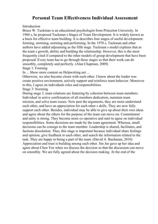 Personal Team Effectiveness Individual Assessment
Introduction
Bruce W. Tuckman is an educational psychologist from Princeton University. In
1960 s, he proposed Tuckman s Stages of Team Development. It is widely known as
a basis for effective team building. It is describes four stages of useful development:
forming, storming, norming and performing. In the 1970 s, Tuckman and other
authors have added adjourning as the fifth stage. Tuckman s model explains that as
the team s growth, ability and building the relationship. However, this is the most
frequently cited if compared to the other models of group development that have been
proposed. Every team has to go through these stages so that their work can do
smoothly, completely and perfectly. (Alan Chapman, 2009)
Stage 1: Forming
In ... Show more content on Helpwriting.net ...
Otherwise, we also become closer with each other. I know about the leader was
create positive environment, actively support and reinforce team behavior. Moreover
to this, I agree on individuals roles and responsibilities.
Stage 3: Norming
During stage 3, team relations are featuring by cohesion between team members.
Individual in active confirmation of all members dedication, maintain team
mission, and solve team issues. Now past the arguments, they are more understand
each other, and have an appreciation for each other s skills. They are now fully
support each other. Besides, individual may be able to give up about their own ideas
and agree about the others for the purpose of the team can move on. Commitment
and unity is strong. They become more co operative and start to agree on individual
responsibilities. Some decisions are made by the team agreement. Whereas, small
decisions can be consign to the team member. Leadership is shared, facilitates, and
factions dissolution. Thus, this stage is important because individual share feelings
and opinion, give feedback to each other, and search the information related to the
task. They are happy to being a part of the team. (David A. Buchanan, 2010)
Appreciation and trust is building among each other. Sin Jee gave up her idea and
agree about Chen Yee when we discuss the decision so that the discussion can move
on smoothly. We are fully agreed about the decision making. At the end of the
 