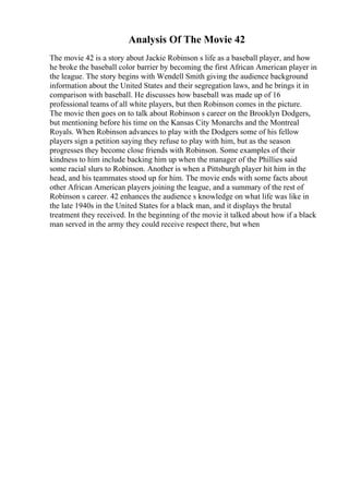 Analysis Of The Movie 42
The movie 42 is a story about Jackie Robinson s life as a baseball player, and how
he broke the baseball color barrier by becoming the first African American player in
the league. The story begins with Wendell Smith giving the audience background
information about the United States and their segregation laws, and he brings it in
comparison with baseball. He discusses how baseball was made up of 16
professional teams of all white players, but then Robinson comes in the picture.
The movie then goes on to talk about Robinson s career on the Brooklyn Dodgers,
but mentioning before his time on the Kansas City Monarchs and the Montreal
Royals. When Robinson advances to play with the Dodgers some of his fellow
players sign a petition saying they refuse to play with him, but as the season
progresses they become close friends with Robinson. Some examples of their
kindness to him include backing him up when the manager of the Phillies said
some racial slurs to Robinson. Another is when a Pittsburgh player hit him in the
head, and his teammates stood up for him. The movie ends with some facts about
other African American players joining the league, and a summary of the rest of
Robinson s career. 42 enhances the audience s knowledge on what life was like in
the late 1940s in the United States for a black man, and it displays the brutal
treatment they received. In the beginning of the movie it talked about how if a black
man served in the army they could receive respect there, but when
 