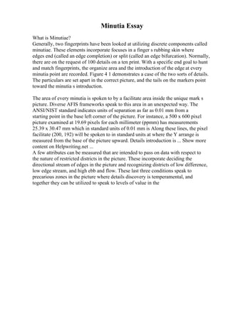 Minutia Essay
What is Minutiae?
Generally, two fingerprints have been looked at utilizing discrete components called
minutiae. These elements incorporate focuses in a finger s rubbing skin where
edges end (called an edge completion) or split (called an edge bifurcation). Normally,
there are on the request of 100 details on a ten print. With a specific end goal to hunt
and match fingerprints, the organize area and the introduction of the edge at every
minutia point are recorded. Figure 4 1 demonstrates a case of the two sorts of details.
The particulars are set apart in the correct picture, and the tails on the markers point
toward the minutia s introduction.
The area of every minutia is spoken to by a facilitate area inside the unique mark s
picture. Diverse AFIS frameworks speak to this area in an unexpected way. The
ANSI/NIST standard indicates units of separation as far as 0.01 mm from a
starting point in the base left corner of the picture. For instance, a 500 x 600 pixel
picture examined at 19.69 pixels for each millimeter (ppmm) has measurements
25.39 x 30.47 mm which in standard units of 0.01 mm is Along these lines, the pixel
facilitate (200, 192) will be spoken to in standard units at where the Y arrange is
measured from the base of the picture upward. Details introduction is ... Show more
content on Helpwriting.net ...
A few attributes can be measured that are intended to pass on data with respect to
the nature of restricted districts in the picture. These incorporate deciding the
directional stream of edges in the picture and recognizing districts of low difference,
low edge stream, and high ebb and flow. These last three conditions speak to
precarious zones in the picture where details discovery is temperamental, and
together they can be utilized to speak to levels of value in the
 