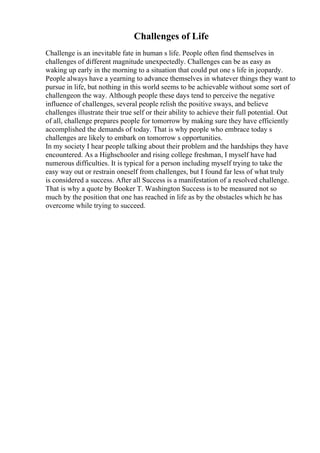 Challenges of Life
Challenge is an inevitable fate in human s life. People often find themselves in
challenges of different magnitude unexpectedly. Challenges can be as easy as
waking up early in the morning to a situation that could put one s life in jeopardy.
People always have a yearning to advance themselves in whatever things they want to
pursue in life, but nothing in this world seems to be achievable without some sort of
challengeon the way. Although people these days tend to perceive the negative
influence of challenges, several people relish the positive sways, and believe
challenges illustrate their true self or their ability to achieve their full potential. Out
of all, challenge prepares people for tomorrow by making sure they have efficiently
accomplished the demands of today. That is why people who embrace today s
challenges are likely to embark on tomorrow s opportunities.
In my society I hear people talking about their problem and the hardships they have
encountered. As a Highschooler and rising college freshman, I myself have had
numerous difficulties. It is typical for a person including myself trying to take the
easy way out or restrain oneself from challenges, but I found far less of what truly
is considered a success. After all Success is a manifestation of a resolved challenge.
That is why a quote by Booker T. Washington Success is to be measured not so
much by the position that one has reached in life as by the obstacles which he has
overcome while trying to succeed.
 