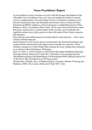 Nurse Practitioner Report
As our healthcare system continues to evolve with the passage and adoption of the
Affordable Care Act (Obama Care), new laws and regulations related to medical
services reimbursement is also developing. However, disparities continue to exist
between medical providers and third party practitioners such as Advanced Nurse
Practitioners(ARNP), leading to a lack of autonomy or independent practice (Woo,
Robinson, 2016). According to (Hain, Fleck, 2014), many Nurse Practitioners report
that payer s policies have a critical impact in the way they care for patients and
negatively reduces their ability practice to their full extent of their clinical expertise
and education.
Payer policies and reimbursement are closely linked to state practices, ... Show more
content on Helpwriting.net ...
Such limitations in the services that are reimbursed to the advanced practitioner put
in place barriers detrimental to the improvement of health care outcomes. These
obstacles, prompt me to rank Florida State amongst the lower ranking state to practice
as an Advance Nurse Practitioner. References:
Hain, D., Fleck, L. (2014). Barriers to NP Practice that Impact Healthcare Redesign.
Nursingworld.org. Retrieved 29 April 2017, from http://www.nursingworld.org
/MainMenuCategories/ANAMarketplace/ANAPeriodicals/OJIN/TableofContents/Vol
19 2014/No2 May 2014/Barriers to NP Practice.html
Florida Dept. of Health, Divs. of Medical Quality Assurance, Boards of Nursing and
Medicine. (2006). Hsc.usf.edu. Retrieved 28 April 2017, from
 