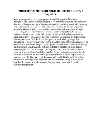 Summary Of Multiculturalism In Rohinson Mistry s
Squatter
Many years ago, there were many people from different parts of the world
immigrated into Canada. Canadian society is set up into multicultural and nowadays
there are still people moving to Canada. Immigration can bring people adventures but
also force them to adapt a new culture and new life styles. In the book Squatter ,
written by Rohinson Mistry, writes about a man called Nariman who tells a story
about immigration. The author used the actions and dialogues from Nariman s
audience teenage boys to make foil towards the awkward situation that character
meets in his story. Furthermore, the book contains two stories and the author makes
contrast to serve as a foil Sarsh, the immigrant, as well. Mistry portrays that
immigrating is not giving everyone positive effect but make people undergoes a lot of
pressure. The text asserts a negative portrayal of Canadian multiculturalismincluding
limitations such as cultureclash, isolation and identity problems. Firstly, Sarosh
feels being isolated after moving to a society with other cultures. In the Sarosh s
story, he goes to work in Canada but he is late for eleven times in a month. Sarosh
is not able to conquer his problem of going to toilet even if he has stayed there for
up to ten years. In this way, people he works with might think he is different from
others while working and he might feel self abasement and lonely in front of this
hardship. It is shown when he answered his supervisor embarrassedly while
explaining his problem
 