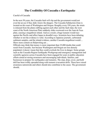 The Credibility Of Cascadia s Earthquake
Careful of Cascadia
In the next 50 years, the Cascadia fault will slip and the government would not
even bat an eye if they didn t know the dangers. The Cascadia Subduction Zone is
located on the coast of Washington and Oregon. Roughly every 550 years, the strain
is released from the plates rubbing against each other and the fault slips; the west
coast of the North American Plate suddenly slides westward over the Juan de Fuca
plate, causing a megathrust inland. And as a result, a huge tsunami would race
against the Pacific and affect Japan in dreadful ways. Scientists have been debating
whether or not the evidence is valid. According to Japanese journals, carbonated
sediment samples, and the inland evidence, another Cascadia megathrust would ...
Show more content on Helpwriting.net ...
Officials may think that money is more important than 25,000 deaths that could
result from Cascadia. Just because Washington and Oregon are less densely
populated, it doesn t mean that they could overlook the lives in danger. Some groups
such as the Cascadia Region Earthquake Workgroup and emergency management and
scientific agencies across Cascadia have been engaged for years in public education
efforts aimed at raising awareness and encouraging individuals, families, and
businesses to prepare for earthquakes and tsunamis. The stop, drop, cover, and hold
drill has been wildly spreaded along with tsunami evacuation drills. These have raised
awareness nationwide and others should also contribute to the cause. The government
should,
 
