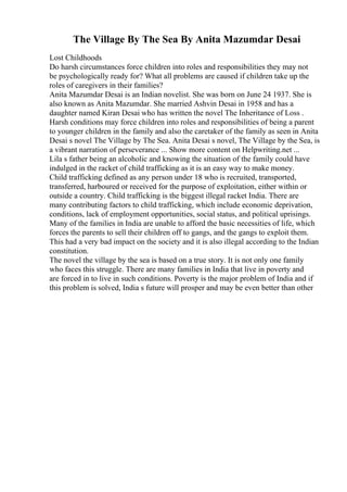 The Village By The Sea By Anita Mazumdar Desai
Lost Childhoods
Do harsh circumstances force children into roles and responsibilities they may not
be psychologically ready for? What all problems are caused if children take up the
roles of caregivers in their families?
Anita Mazumdar Desai is an Indian novelist. She was born on June 24 1937. She is
also known as Anita Mazumdar. She married Ashvin Desai in 1958 and has a
daughter named Kiran Desai who has written the novel The Inheritance of Loss .
Harsh conditions may force children into roles and responsibilities of being a parent
to younger children in the family and also the caretaker of the family as seen in Anita
Desai s novel The Village by The Sea. Anita Desai s novel, The Village by the Sea, is
a vibrant narration of perseverance ... Show more content on Helpwriting.net ...
Lila s father being an alcoholic and knowing the situation of the family could have
indulged in the racket of child trafficking as it is an easy way to make money.
Child trafficking defined as any person under 18 who is recruited, transported,
transferred, harboured or received for the purpose of exploitation, either within or
outside a country. Child trafficking is the biggest illegal racket India. There are
many contributing factors to child trafficking, which include economic deprivation,
conditions, lack of employment opportunities, social status, and political uprisings.
Many of the families in India are unable to afford the basic necessities of life, which
forces the parents to sell their children off to gangs, and the gangs to exploit them.
This had a very bad impact on the society and it is also illegal according to the Indian
constitution.
The novel the village by the sea is based on a true story. It is not only one family
who faces this struggle. There are many families in India that live in poverty and
are forced in to live in such conditions. Poverty is the major problem of India and if
this problem is solved, India s future will prosper and may be even better than other
 