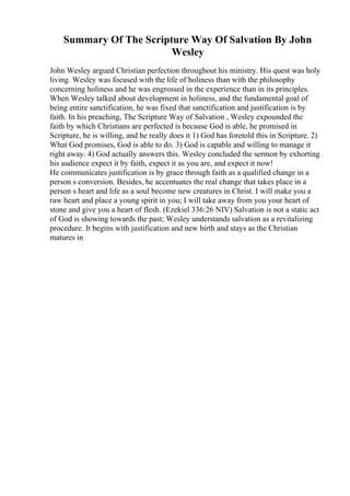 Summary Of The Scripture Way Of Salvation By John
Wesley
John Wesley argued Christian perfection throughout his ministry. His quest was holy
living. Wesley was focused with the life of holiness than with the philosophy
concerning holiness and he was engrossed in the experience than in its principles.
When Wesley talked about development in holiness, and the fundamental goal of
being entire sanctification, he was fixed that sanctification and justification is by
faith. In his preaching, The Scripture Way of Salvation , Wesley expounded the
faith by which Christians are perfected is because God is able, he promised in
Scripture, he is willing, and he really does it 1) God has foretold this in Scripture. 2)
What God promises, God is able to do. 3) God is capable and willing to manage it
right away. 4) God actually answers this. Wesley concluded the sermon by exhorting
his audience expect it by faith, expect it as you are, and expect it now!
He communicates justification is by grace through faith as a qualified change in a
person s conversion. Besides, he accentuates the real change that takes place in a
person s heart and life as a soul become new creatures in Christ. I will make you a
raw heart and place a young spirit in you; I will take away from you your heart of
stone and give you a heart of flesh. (Ezekiel 336:26 NIV) Salvation is not a static act
of God is showing towards the past; Wesley understands salvation as a revitalizing
procedure. It begins with justification and new birth and stays as the Christian
matures in
 