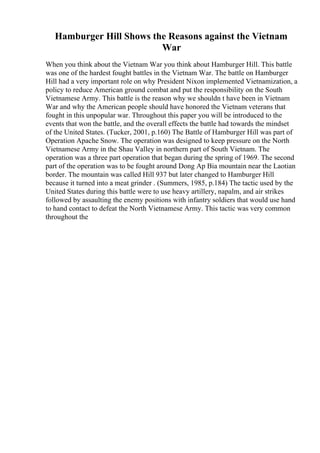 Hamburger Hill Shows the Reasons against the Vietnam
War
When you think about the Vietnam War you think about Hamburger Hill. This battle
was one of the hardest fought battles in the Vietnam War. The battle on Hamburger
Hill had a very important role on why President Nixon implemented Vietnamization, a
policy to reduce American ground combat and put the responsibility on the South
Vietnamese Army. This battle is the reason why we shouldn t have been in Vietnam
War and why the American people should have honored the Vietnam veterans that
fought in this unpopular war. Throughout this paper you will be introduced to the
events that won the battle, and the overall effects the battle had towards the mindset
of the United States. (Tucker, 2001, p.160) The Battle of Hamburger Hill was part of
Operation Apache Snow. The operation was designed to keep pressure on the North
Vietnamese Army in the Shau Valley in northern part of South Vietnam. The
operation was a three part operation that began during the spring of 1969. The second
part of the operation was to be fought around Dong Ap Bia mountain near the Laotian
border. The mountain was called Hill 937 but later changed to Hamburger Hill
because it turned into a meat grinder . (Summers, 1985, p.184) The tactic used by the
United States during this battle were to use heavy artillery, napalm, and air strikes
followed by assaulting the enemy positions with infantry soldiers that would use hand
to hand contact to defeat the North Vietnamese Army. This tactic was very common
throughout the
 