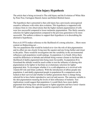 Skin Injury Hypothesis
The article that is being reviewed is The cold Injury and the Evolution of White Skin
by Peter Post, Farrington Daniels Junior and Robert Binford Junior.
The hypothesis that is presented is that cold injury has a previously unrecognized
causative influence with white skin evolution. This hypothesis is supported with
evidence from in vitro observations that the higher melanin pigmentation of cells
were less successful compared to lesser melanotic pigmentation. This likely caused a
selection for lighter pigmentation compared to the previous generation to be more
successful. The authors evidence to support their hypothesis is in discrediting the
alternative hypotheses.
Post et al (1975) makes reference to the likelihood of a strong selection ... Show more
content on Helpwriting.net ...
The two populations that would be looked at to view the role of skin pigmentation
and its affect are one closely living near the equator and one living further and closer
to the poles. There would be investigation into the variability in the environmental
influences each population would undergo. In population A in South Africa there
would be differences in latitude and altitude being warmer climate to facilitate the
likelihood of darkly pigmented skin being more favourable. In population B in
Greenland the altitude would be much colder to test the influence of altering skin
pigmentation to be lighter to facilitate an evolutionary selection for lighter
pigmented skin. To investigate whether it is a cold adaptation or is involved with
vitamin B3 role and folate synthesis. With the introduction of albino people into
population A and darkly pigmented people in population B a comparison can be
looked at their survival and whether in further generations there is change being
selected for to have better reproductive survival and success. The outcome variable is
the skin pigmentation meaning the levels of skin reflectance of melanin. Test
implications would suggest that population A would likely have more darkly
pigmented skin being more advantageous to lighter pigments and have lower vitamin
D3 synthesis whereas the opposite would be expected to be observed
 