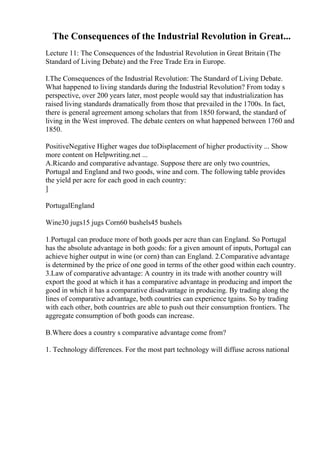 The Consequences of the Industrial Revolution in Great...
Lecture 11: The Consequences of the Industrial Revolution in Great Britain (The
Standard of Living Debate) and the Free Trade Era in Europe.
I.The Consequences of the Industrial Revolution: The Standard of Living Debate.
What happened to living standards during the Industrial Revolution? From today s
perspective, over 200 years later, most people would say that industrialization has
raised living standards dramatically from those that prevailed in the 1700s. In fact,
there is general agreement among scholars that from 1850 forward, the standard of
living in the West improved. The debate centers on what happened between 1760 and
1850.
PositiveNegative Higher wages due toDisplacement of higher productivity ... Show
more content on Helpwriting.net ...
A.Ricardo and comparative advantage. Suppose there are only two countries,
Portugal and England and two goods, wine and corn. The following table provides
the yield per acre for each good in each country:
]
PortugalEngland
Wine30 jugs15 jugs Corn60 bushels45 bushels
1.Portugal can produce more of both goods per acre than can England. So Portugal
has the absolute advantage in both goods: for a given amount of inputs, Portugal can
achieve higher output in wine (or corn) than can England. 2.Comparative advantage
is determined by the price of one good in terms of the other good within each country.
3.Law of comparative advantage: A country in its trade with another country will
export the good at which it has a comparative advantage in producing and import the
good in which it has a comparative disadvantage in producing. By trading along the
lines of comparative advantage, both countries can experience tgains. So by trading
with each other, both countries are able to push out their consumption frontiers. The
aggregate consumption of both goods can increase.
B.Where does a country s comparative advantage come from?
1. Technology differences. For the most part technology will diffuse across national
 