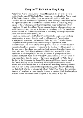 Essay on Willie Stark as Huey Long
Robert Penn Warren s novel, All the King s Men depicts the tale of the rise of a
political leader named Willie Stark. Many readers have speculated that Warren based
Willie Stark s character on Huey Long, a controversial, political leader from
Louisiana who was prominent during the early 1900s. Although Robert Penn Warren
has repeatedly denied that Willie Starkis a fictional portrait of Huey Long, many
aspects of the novel directly correlate to the political career and personal life of
Huey Long (Payne). Robert Penn Warren creates a character whose experiences and
political career directly correlate to the events in Huey Long s life. The speculations
that Willie Stark is a fictional representation of Huey Long are indisputable due to...
Show more content on Helpwriting.net ...
Huey Long was murdered by Dr. Carl Weiss, the son of a Judge Long, who Long
was attempting to remove from the bench (worldpress.com). According to a
newspaper article covering Long s murder, Weiss reportedly fired a handgun at
Long in the State Capitol building on the evening of September 8, 1935
(worldpress.com). Dr. Weiss s bullet fatally [struck] him in the abdomen but death
was not instant; Huey Long died two days after the shooting (worldpress.com). In
the same way as Huey Long was murdered, Stark is attacked by Adam Stanton after
Adam who was offended by the discovery of Willie and Anne s affair. Adam
approaches Willie and [puts] out his hand, but instead of giving in a handshake
like Jack had hoped, Adam shoots Willie (596). Jack watches as two little spurts of
pale orange flame from the muzzle of the weapon are released, but Willie did not
die there in the lobby under the dome (598). Although Willie survives the attack in
the Capitol building, he dies the third day following his surgery to remove the
bullets. Both assassinations, that of Willie Stark and Huey Long are nearly identical.
Both men were shot by a doctor in the Capitol building, and both survived initially
but died shortly after the event occurred. Clearly Robert Penn Warren drew upon the
shooting of Huey Long to create a similar situation in his novel. Each detail correlates
between the two situations with the exception of the number of days that
 