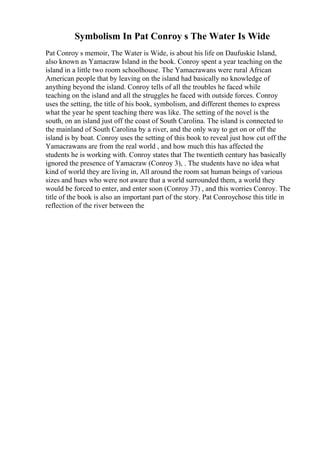 Symbolism In Pat Conroy s The Water Is Wide
Pat Conroy s memoir, The Water is Wide, is about his life on Daufuskie Island,
also known as Yamacraw Island in the book. Conroy spent a year teaching on the
island in a little two room schoolhouse. The Yamacrawans were rural African
American people that by leaving on the island had basically no knowledge of
anything beyond the island. Conroy tells of all the troubles he faced while
teaching on the island and all the struggles he faced with outside forces. Conroy
uses the setting, the title of his book, symbolism, and different themes to express
what the year he spent teaching there was like. The setting of the novel is the
south, on an island just off the coast of South Carolina. The island is connected to
the mainland of South Carolina by a river, and the only way to get on or off the
island is by boat. Conroy uses the setting of this book to reveal just how cut off the
Yamacrawans are from the real world , and how much this has affected the
students he is working with. Conroy states that The twentieth century has basically
ignored the presence of Yamacraw (Conroy 3), . The students have no idea what
kind of world they are living in, All around the room sat human beings of various
sizes and hues who were not aware that a world surrounded them, a world they
would be forced to enter, and enter soon (Conroy 37) , and this worries Conroy. The
title of the book is also an important part of the story. Pat Conroychose this title in
reflection of the river between the
 