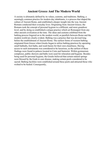 Ancient Greece And The Modern World
A society is ultimately defined by its values, customs, and traditions. Bathing, a
seemingly common practice for modern day inhabitants, is a process that shaped the
culture of Ancient Rome, and established a deeper insight into the way Ancient
Romans conducted their everyday lives. Originating from Ancient Greece, the
Romans took the concept of personal hygiene to a different, and more grandiose
level; and by doing so established a unique practice which set Romeapart from any
other ancient civilization at the time. The ideas and customs exhibited from the
bathing process lingered on to the modern world, as parallels between Rome and the
modern world are clearly evident. Bathing was a practice that was devised long
before the establishment of Ancient Rome. The earliest forms of western bathing
originated from Greece when Greeks began to utilize bathing practices by operating
small bathtubs, foot baths, and wash basins for their own cleanliness. Having
access to such instruments was considered to be luxurious, as the earliest of these
findings were found in palaces located in Crete and Santorini. Within gymnasium
complexes, public showers and baths were used for relaxation and hygiene. Besides
being used for personal hygiene, the Greeks believed that certain natural springs
were blessed by the Gods to cure disease, making certain pools considered to be
sacred. Bathing facilities were established around these pools and attracted those who
wished to be healed. Consequently,
 