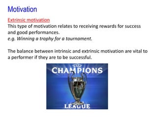 MotivationExtrinsic motivationThis type of motivation relates to receiving rewards for success and good performances. e.g. Winning a trophy for a tournament.The balance between intrinsic and extrinsic motivation are vital to a performer if they are to be successful.
