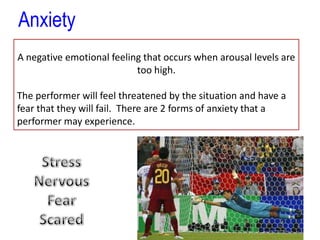 To perform at your best you need optimal levels of arousalAnxietyA negative emotional feeling that occurs when arousal levels are too high.The performer will feel threatened by the situation and have a fear that they will fail.  There are 2 forms of anxiety that a performer may experience.StressNervousFearScared