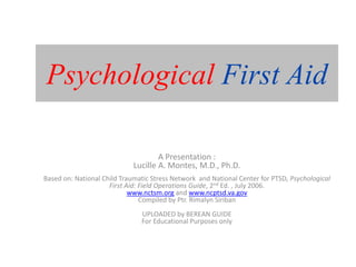 Psychological First Aid
A Presentation :
Lucille A. Montes, M.D., Ph.D.
Based on: National Child Traumatic Stress Network and National Center for PTSD, Psychological
First Aid: Field Operations Guide, 2nd Ed. , July 2006.
www.nctsm.org and www.ncptsd.va.gov
Compiled by Ptr. Rimalyn Siriban
UPLOADED by BEREAN GUIDE
For Educational Purposes only
 