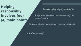 Helping
responsibly
involves four
(4) main points:
Be aware of other emergency response measures.
Adapt what you do to take account of the
person’s culture.
Respect safety, dignity and rights
Look after yourself
 
