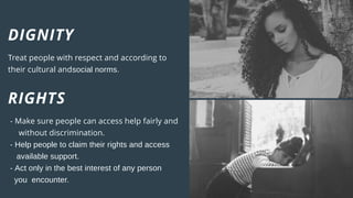DIGNITY
Treat people with respect and according to
their cultural andsocial norms.
RIGHTS
- Make sure people can access help fairly and
without discrimination.
- Help people to claim their rights and access
available support.
- Act only in the best interest of any person
you encounter.
 