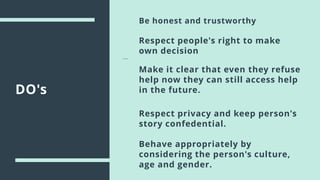 DO's
Be honest and trustworthy
Respect people's right to make
own decision
Make it clear that even they refuse
help now they can still access help
in the future.
Respect privacy and keep person's
story confedential.
Behave appropriately by
considering the person's culture,
age and gender.
 