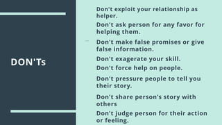 DON'Ts
Don't exploit your relationship as
helper.
Don't ask person for any favor for
helping them.
Don't make false promises or give
false information.
Don't exagerate your skill.
Don't share person's story with
others
Don't pressure people to tell you
their story.
Don't force help on people.
Don't judge person for their action
or feeling.
 