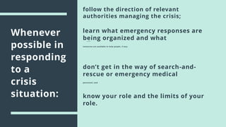 Whenever
possible in
responding
to a
crisis
situation:
follow the direction of relevant
authorities managing the crisis;
learn what emergency responses are
being organized and what
resources are available to help people, if any;
know your role and the limits of your
role.
don’t get in the way of search-and-
rescue or emergency medical
personnel; and
 