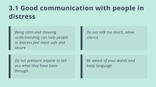 3.1 Good communication with people in
distress
Being calm and showing
understanding can help people
in distress feel more safe and
secure
Do not talk too much, allow
silence
Do not pressure anyone to tell
you what they have been
through
Be aware of your words and
body language
 