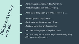 Don’t pressure someone to tell their story.
Don’t interrupt or rush someone’s story
Don’t touch the person if you’re not sure it is appropriate to do so.
Don’t judge what they have or haven’t done
Don’t make up things you don’t know.
Don’t use terms that are too technical
Don’t talk about people in negative terms
Don’t take away the person’s strength and sense of being
able to care for themselves.
 