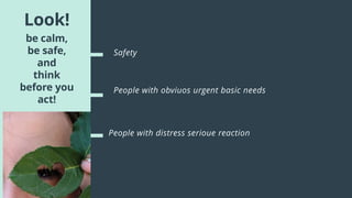 Look!
Safety
People with obviuos urgent basic needs
People with distress serioue reaction
be calm,
be safe,
and
think
before you
act!
 
