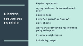 Distress
responses
to crisis:
Physical symptoms
crying, sadness, depressed mood,
grief
anxiety, fear
being “on guard” or “jumpy”
insomnia, nightmares
worry that something really bad is
going to happen
guilt, shame
irritability, anger
 
