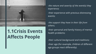 1.1Crisis Events
Affects People
-their experience with previous distressing
events;
-the nature and severity of the event(s) they
experience;
-their personal and family history of mental
health problems;
-the support they have in their life from
others;
-their age (for example, children of different
age groups react differently).
-their cultural background and traditions;
 