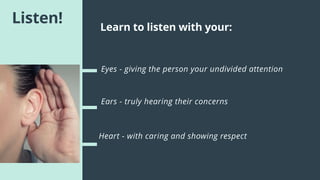 Listen!
Eyes - giving the person your undivided attention
Ears - truly hearing their concerns
Heart - with caring and showing respect
Learn to listen with your:
 