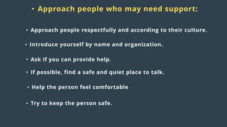 Distress
responses
to crisis:
• Approach people who may need support:
• Approach people respectfully and according to their culture.
• Introduce yourself by name and organization.
• Ask if you can provide help.
• Try to keep the person safe.
• Help the person feel comfortable
• If possible, find a safe and quiet place to talk.
 