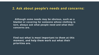 Distress
responses
to crisis:
2. Ask about people’s needs and concerns:
Although some needs may be obvious, such as a
blanket or covering for someone whose clothing is
torn, always ask what people need and what their
concerns are.
Find out what is most important to them at this
moment, and help them work out what their
priorities are.
 
