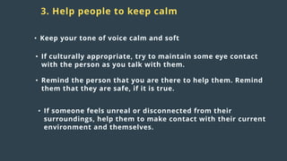 Distress
responses
to crisis:
3. Help people to keep calm
• Keep your tone of voice calm and soft
• If culturally appropriate, try to maintain some eye contact
with the person as you talk with them.
• Remind the person that you are there to help them. Remind
them that they are safe, if it is true.
• If someone feels unreal or disconnected from their
surroundings, help them to make contact with their current
environment and themselves.
 