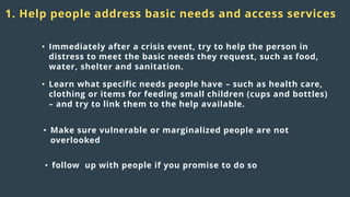 Distress
responses
to crisis:
1. Help people address basic needs and access services
• Immediately after a crisis event, try to help the person in
distress to meet the basic needs they request, such as food,
water, shelter and sanitation.
• Learn what specific needs people have – such as health care,
clothing or items for feeding small children (cups and bottles)
– and try to link them to the help available.
• Make sure vulnerable or marginalized people are not
overlooked
• follow up with people if you promise to do so
 