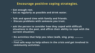 Distress
responses
to crisis:
Encourage positive coping strategies.
• Get enough rest.
• Eat as regularly as possible and drink water.
• Talk and spend time with family and friends.
• Discuss problems with someone you trust.
• ask the person to consider how they coped with difficult
situations in the past, and affirm their ability to cope with the
current situation;
• Do activities that help you relax (walk, sing, pray, play with children).
• Do physical exercise
• Find safe ways to help others in the crisis and get involved in
community activities.
 